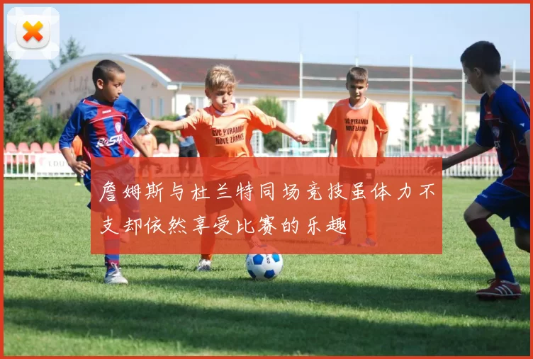 詹姆斯与杜兰特同场竞技虽体力不支却依然享受比赛的乐趣