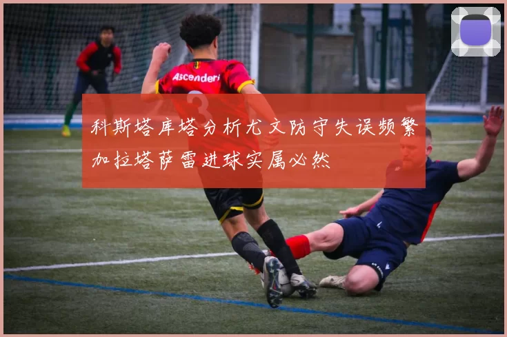 科斯塔库塔分析尤文防守失误频繁加拉塔萨雷进球实属必然