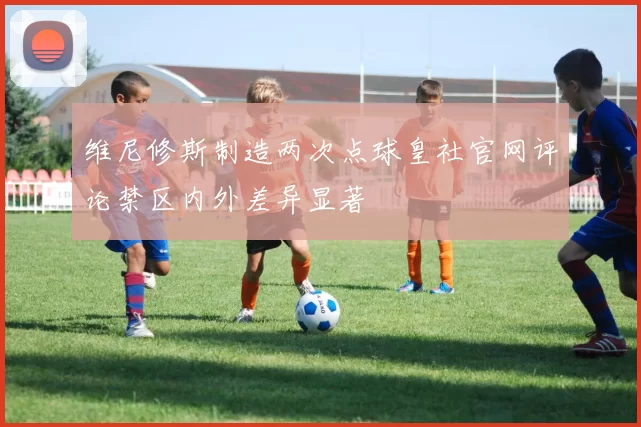 维尼修斯制造两次点球皇社官网评论禁区内外差异显著