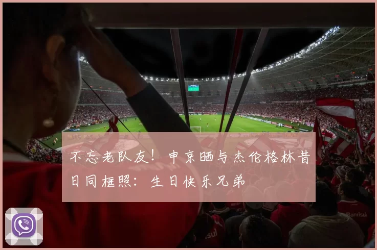 不忘老队友！申京晒与杰伦格林昔日同框照：生日快乐兄弟