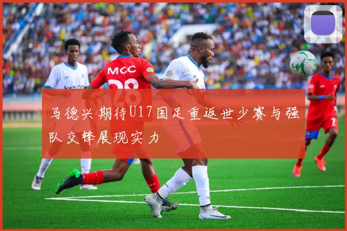 马德兴期待U17国足重返世少赛与强队交锋展现实力