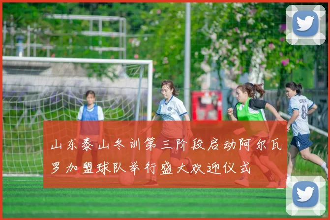 山东泰山冬训第三阶段启动阿尔瓦罗加盟球队举行盛大欢迎仪式