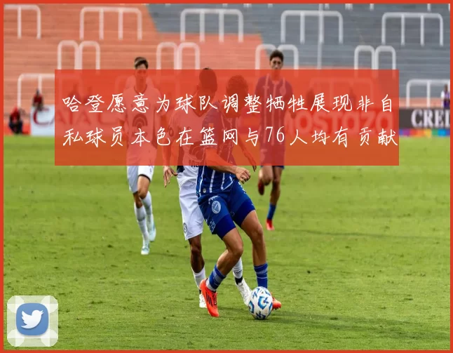 哈登愿意为球队调整牺牲展现非自私球员本色在篮网与76人均有贡献