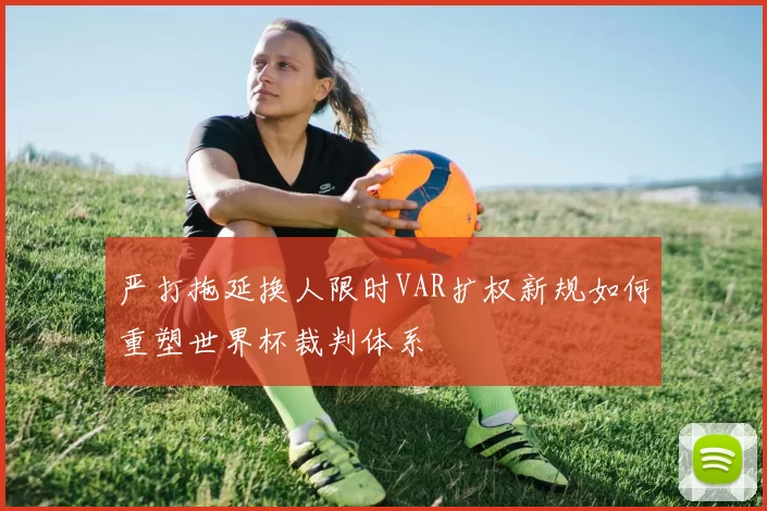 严打拖延换人限时VAR扩权新规如何重塑世界杯裁判体系