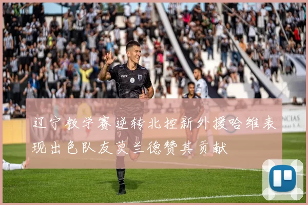 辽宁教学赛逆转北控新外援哈维表现出色队友莫兰德赞其贡献