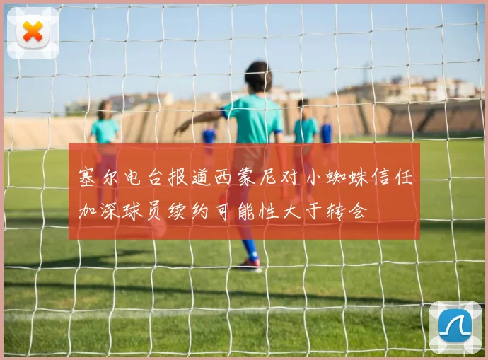 塞尔电台报道西蒙尼对小蜘蛛信任加深球员续约可能性大于转会