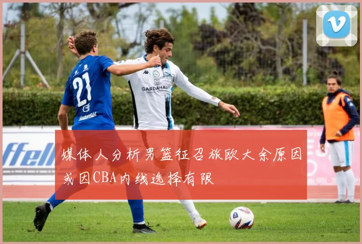 媒体人分析男篮征召旅欧大余原因或因CBA内线选择有限