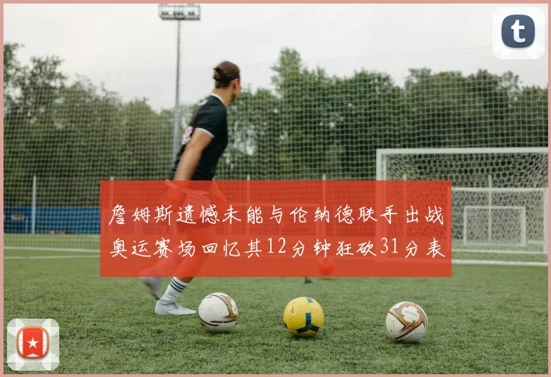 詹姆斯遗憾未能与伦纳德联手出战奥运赛场回忆其12分钟狂砍31分表现