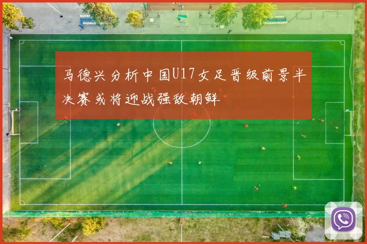 马德兴分析中国U17女足晋级前景半决赛或将迎战强敌朝鲜