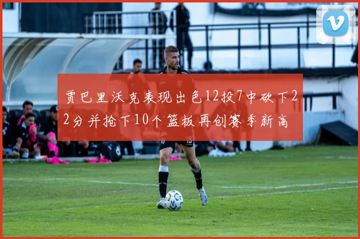 贾巴里沃克表现出色12投7中砍下22分并抢下10个篮板再创赛季新高
