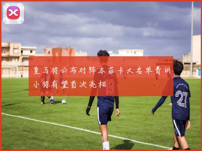 皇马将公布对阵本菲卡大名单青训小将有望首次亮相